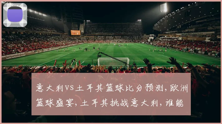 意大利vs土耳其篮球比分预测,欧洲篮球盛宴,土耳其挑战意大利,谁能笑到最后