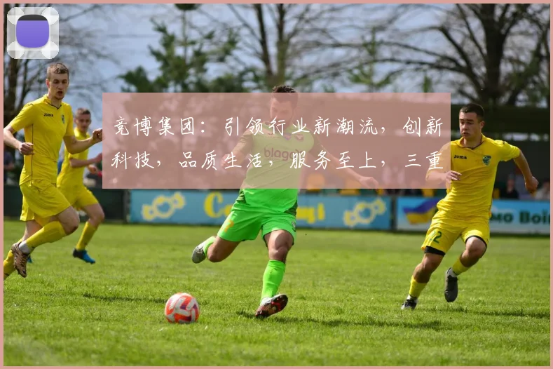 竞博集团：引领行业新潮流，创新科技，品质生活，服务至上，三重优势，共筑辉煌未来。