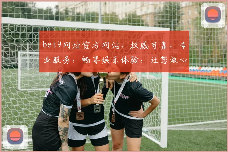 bet9网址官方网站，权威可靠，专业服务，畅享娱乐体验，让您放心投注